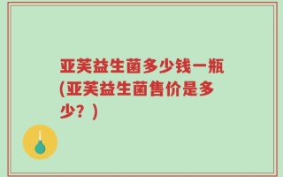 亚芙益生菌多少钱一瓶(亚芙益生菌售价是多少？)