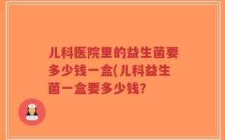 儿科医院里的益生菌要多少钱一盒(儿科益生菌一盒要多少钱？