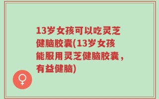 13岁女孩可以吃灵芝健脑胶囊(13岁女孩能服用灵芝健脑胶囊，有益健脑)