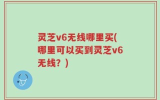 灵芝v6无线哪里买(哪里可以买到灵芝v6无线？)