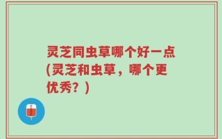 灵芝同虫草哪个好一点(灵芝和虫草，哪个更优秀？)