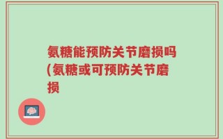 氨糖能预防关节磨损吗(氨糖或可预防关节磨损