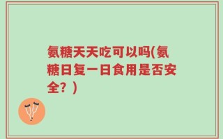 氨糖天天吃可以吗(氨糖日复一日食用是否安全？)