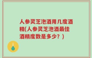 人参灵芝泡酒用几度酒精(人参灵芝泡酒最佳酒精度数是多少？)