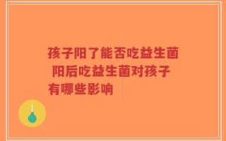孩子阳了能否吃益生菌 阳后吃益生菌对孩子有哪些影响