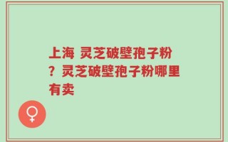上海 灵芝破壁孢子粉？灵芝破壁孢子粉哪里有卖