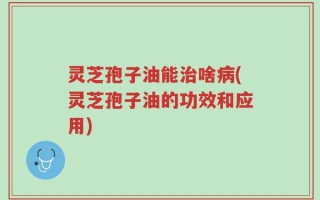 灵芝孢子油能治啥病(灵芝孢子油的功效和应用)