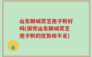 山东聊城灵芝孢子粉好吗(探究山东聊城灵芝孢子粉的优势和不足)