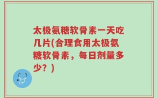 太极氨糖软骨素一天吃几片(合理食用太极氨糖软骨素，每日剂量多少？)