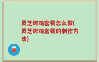 灵芝烤鸡套餐怎么做(灵芝烤鸡套餐的制作方法)