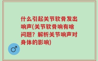 什么引起关节软骨发出响声(关节软骨响有啥问题？解析关节响声对身体的影响)