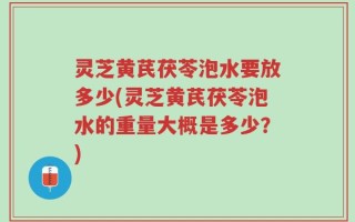 灵芝黄芪茯苓泡水要放多少(灵芝黄芪茯苓泡水的重量大概是多少？)
