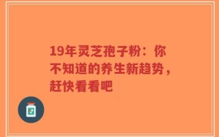 19年灵芝孢子粉：你不知道的养生新趋势，赶快看看吧