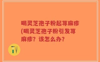 喝灵芝孢子粉起荨麻疹(喝灵芝孢子粉引发荨麻疹？该怎么办？