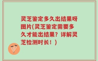 灵芝鉴定多久出结果呀图片(灵芝鉴定需要多久才能出结果？详解灵芝检测时长！)