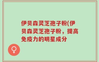 伊贝森灵芝孢子粉(伊贝森灵芝孢子粉，提高免疫力的明星成分