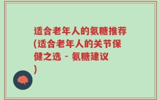 适合老年人的氨糖推荐(适合老年人的关节保健之选 - 氨糖建议)