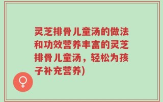 灵芝排骨儿童汤的做法和功效营养丰富的灵芝排骨儿童汤，轻松为孩子补充营养)