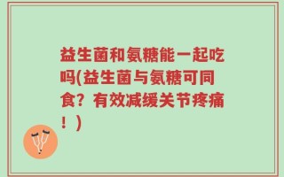 益生菌和氨糖能一起吃吗(益生菌与氨糖可同食？有效减缓关节疼痛！)
