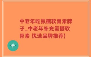 中老年吃氨糖软骨素牌子_中老年补充氨糖软骨素 优选品牌推荐)