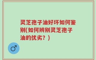 灵芝孢子油好坏如何鉴别(如何辨别灵芝孢子油的优劣？)