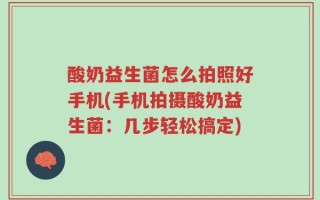 酸奶益生菌怎么拍照好手机(手机拍摄酸奶益生菌：几步轻松搞定)