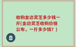 收购金边灵芝多少钱一斤(金边灵芝收购价格公布，一斤多少钱？)