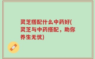 灵芝搭配什么中药好(灵芝与中药搭配，助你养生无忧)