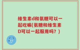 维生素d和氨糖可以一起吃嘛(氨糖和维生素D可以一起服用吗？)