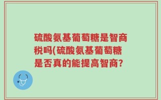 硫酸氨基葡萄糖是智商税吗(硫酸氨基葡萄糖是否真的能提高智商？