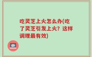 吃灵芝上火怎么办(吃了灵芝引发上火？这样调理最有效)