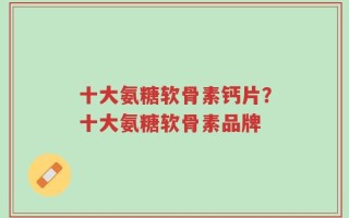 十大氨糖软骨素钙片？十大氨糖软骨素品牌