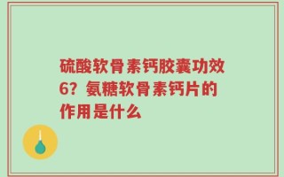 硫酸软骨素钙胶囊功效6？氨糖软骨素钙片的作用是什么