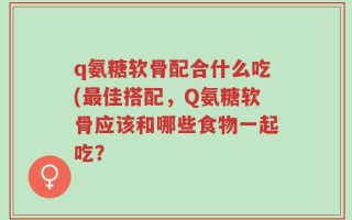 q氨糖软骨配合什么吃(最佳搭配，Q氨糖软骨应该和哪些食物一起吃？