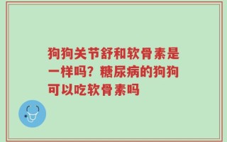 狗狗关节舒和软骨素是一样吗？糖尿病的狗狗可以吃软骨素吗