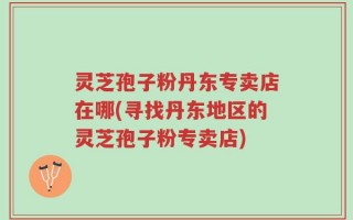 灵芝孢子粉丹东专卖店在哪(寻找丹东地区的灵芝孢子粉专卖店)