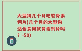 大型狗几个月吃软骨素钙片(几个月的大型狗适合食用软骨素钙片吗？-50)