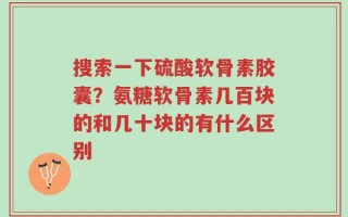 搜索一下硫酸软骨素胶囊？氨糖软骨素几百块的和几十块的有什么区别