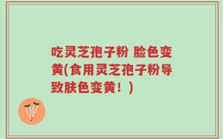 吃灵芝孢子粉 脸色变黄(食用灵芝孢子粉导致肤色变黄！)