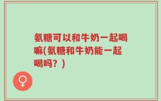 氨糖可以和牛奶一起喝嘛(氨糖和牛奶能一起喝吗？)