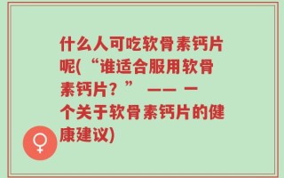什么人可吃软骨素钙片呢(“谁适合服用软骨素钙片？” —— 一个关于软骨素钙片的健康建议)