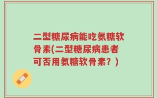 二型糖尿病能吃氨糖软骨素(二型糖尿病患者可否用氨糖软骨素？)