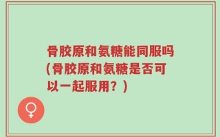 骨胶原和氨糖能同服吗(骨胶原和氨糖是否可以一起服用？)