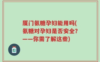 厦门氨糖孕妇能用吗(氨糖对孕妇是否安全？——你需了解这些)