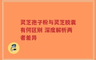 灵芝孢子粉与灵芝胶囊有何区别 深度解析两者差异