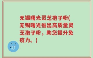 无锡曙光灵芝孢子粉(无锡曙光推出高质量灵芝孢子粉，助您提升免疫力。)