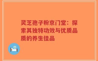 灵芝孢子粉京门堂：探索其独特功效与优质品质的养生佳品