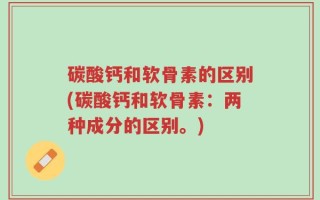 碳酸钙和软骨素的区别(碳酸钙和软骨素：两种成分的区别。)