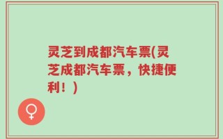 灵芝到成都汽车票(灵芝成都汽车票，快捷便利！)