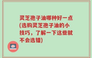 灵芝孢子油哪种好一点(选购灵芝孢子油的小技巧，了解一下这些就不会选错)